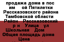 продажа дома в пос. им. 2-ой Пятилетки Рассказовского района Тамбовской области › Район ­ Рассказовский р-н › Улица ­ ул.Школьная › Дом ­ 31 › Общая площадь дома ­ 58 › Цена ­ 950 000 - Иркутская обл., Рассказовский р-н Недвижимость » Дома, коттеджи, дачи продажа   